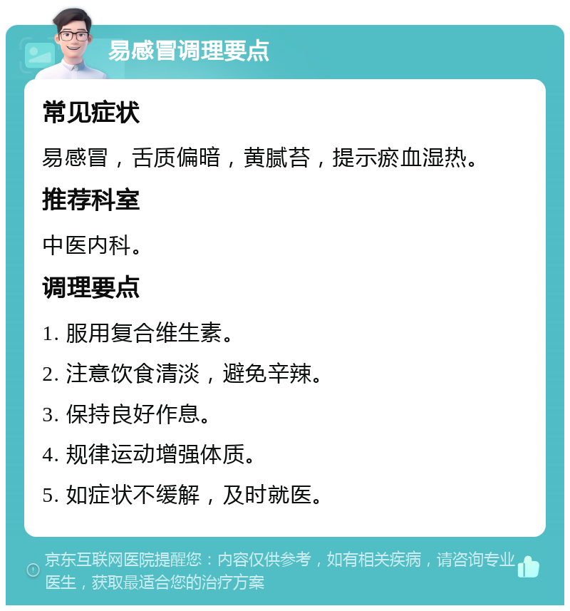 易感冒调理要点 常见症状 易感冒,舌质偏暗,黄腻苔,提示瘀血湿热。 推荐科室 中医内科。 调理要点 1. 服用复合维生素。 2. 注意饮食清淡,避免辛辣。 3. 保持良好作息。 4. 规律运动增强体质。 5. 如症状不缓解,及时就医。