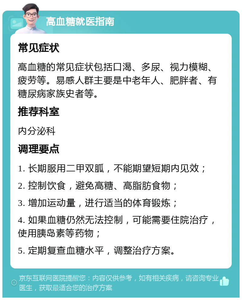 高血糖就医指南 常见症状 高血糖的常见症状包括口渴、多尿、视力模糊、疲劳等。易感人群主要是中老年人、肥胖者、有糖尿病家族史者等。 推荐科室 内分泌科 调理要点 1. 长期服用二甲双胍，不能期望短期内见效； 2. 控制饮食，避免高糖、高脂肪食物； 3. 增加运动量，进行适当的体育锻炼； 4. 如果血糖仍然无法控制，可能需要住院治疗，使用胰岛素等药物； 5. 定期复查血糖水平，调整治疗方案。