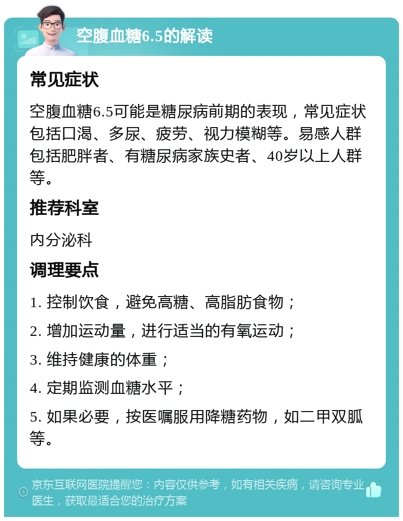 空腹血糖6.5的解读 常见症状 空腹血糖6.5可能是糖尿病前期的表现，常见症状包括口渴、多尿、疲劳、视力模糊等。易感人群包括肥胖者、有糖尿病家族史者、40岁以上人群等。 推荐科室 内分泌科 调理要点 1. 控制饮食，避免高糖、高脂肪食物； 2. 增加运动量，进行适当的有氧运动； 3. 维持健康的体重； 4. 定期监测血糖水平； 5. 如果必要，按医嘱服用降糖药物，如二甲双胍等。