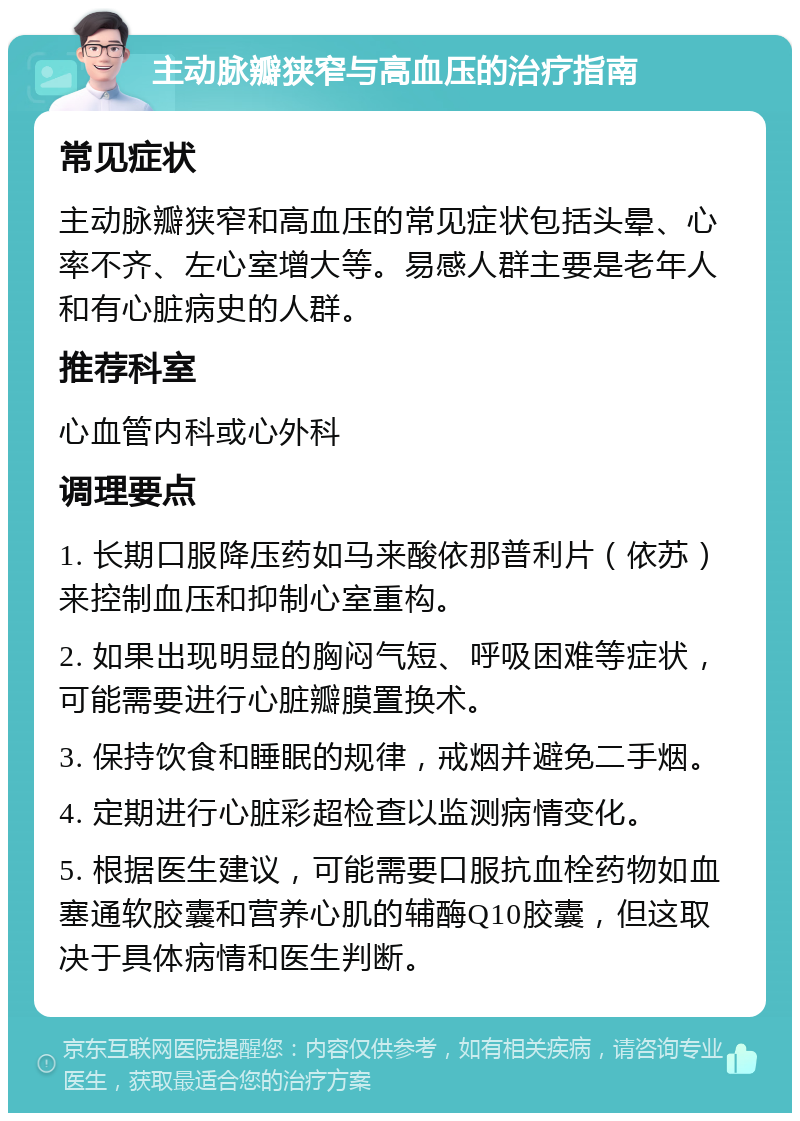 主动脉瓣狭窄与高血压的治疗指南 常见症状 主动脉瓣狭窄和高血压的常见症状包括头晕、心率不齐、左心室增大等。易感人群主要是老年人和有心脏病史的人群。 推荐科室 心血管内科或心外科 调理要点 1. 长期口服降压药如马来酸依那普利片（依苏）来控制血压和抑制心室重构。 2. 如果出现明显的胸闷气短、呼吸困难等症状，可能需要进行心脏瓣膜置换术。 3. 保持饮食和睡眠的规律，戒烟并避免二手烟。 4. 定期进行心脏彩超检查以监测病情变化。 5. 根据医生建议，可能需要口服抗血栓药物如血塞通软胶囊和营养心肌的辅酶Q10胶囊，但这取决于具体病情和医生判断。