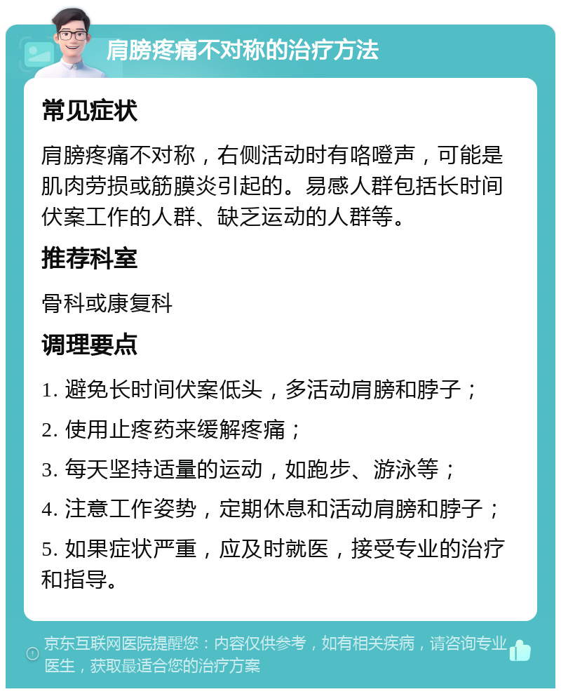 肩膀疼痛不对称的治疗方法 常见症状 肩膀疼痛不对称，右侧活动时有咯噔声，可能是肌肉劳损或筋膜炎引起的。易感人群包括长时间伏案工作的人群、缺乏运动的人群等。 推荐科室 骨科或康复科 调理要点 1. 避免长时间伏案低头，多活动肩膀和脖子； 2. 使用止疼药来缓解疼痛； 3. 每天坚持适量的运动，如跑步、游泳等； 4. 注意工作姿势，定期休息和活动肩膀和脖子； 5. 如果症状严重，应及时就医，接受专业的治疗和指导。