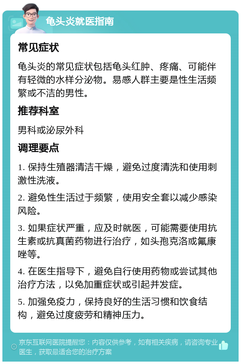 龟头炎就医指南 常见症状 龟头炎的常见症状包括龟头红肿、疼痛、可能伴有轻微的水样分泌物。易感人群主要是性生活频繁或不洁的男性。 推荐科室 男科或泌尿外科 调理要点 1. 保持生殖器清洁干燥，避免过度清洗和使用刺激性洗液。 2. 避免性生活过于频繁，使用安全套以减少感染风险。 3. 如果症状严重，应及时就医，可能需要使用抗生素或抗真菌药物进行治疗，如头孢克洛或氟康唑等。 4. 在医生指导下，避免自行使用药物或尝试其他治疗方法，以免加重症状或引起并发症。 5. 加强免疫力，保持良好的生活习惯和饮食结构，避免过度疲劳和精神压力。