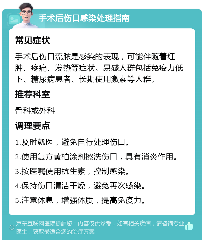 手术后伤口感染处理指南 常见症状 手术后伤口流脓是感染的表现，可能伴随着红肿、疼痛、发热等症状。易感人群包括免疫力低下、糖尿病患者、长期使用激素等人群。 推荐科室 骨科或外科 调理要点 1.及时就医，避免自行处理伤口。 2.使用复方黄柏涂剂擦洗伤口，具有消炎作用。 3.按医嘱使用抗生素，控制感染。 4.保持伤口清洁干燥，避免再次感染。 5.注意休息，增强体质，提高免疫力。