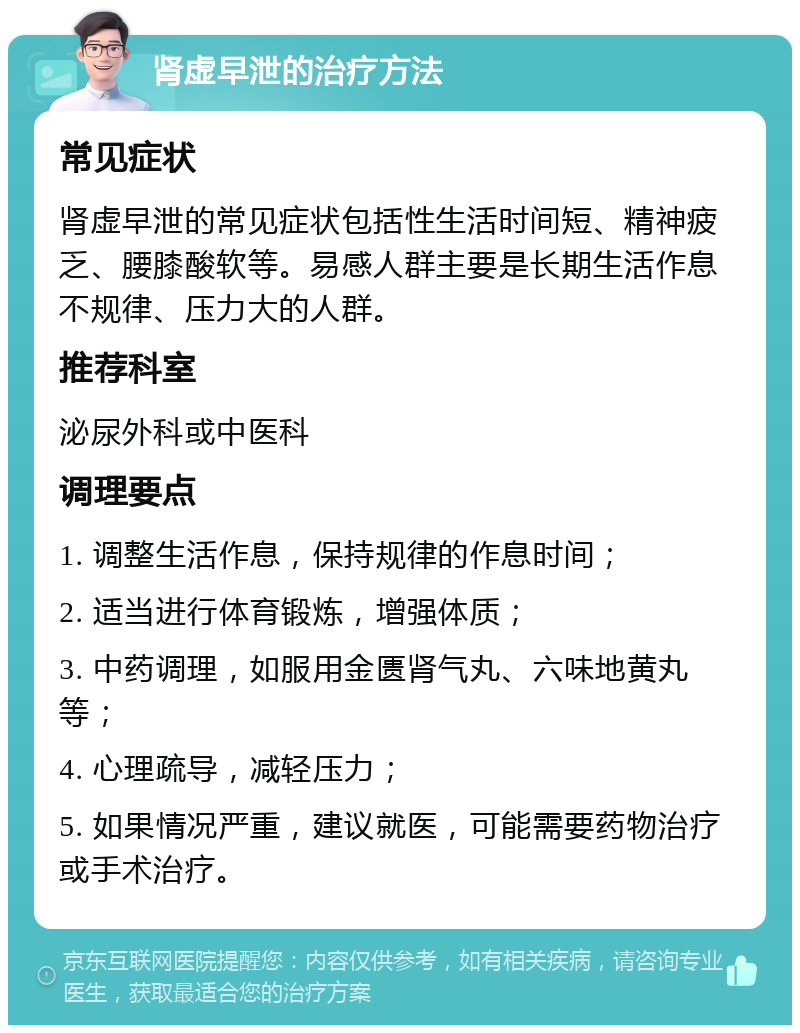 肾虚早泄的治疗方法 常见症状 肾虚早泄的常见症状包括性生活时间短、精神疲乏、腰膝酸软等。易感人群主要是长期生活作息不规律、压力大的人群。 推荐科室 泌尿外科或中医科 调理要点 1. 调整生活作息，保持规律的作息时间； 2. 适当进行体育锻炼，增强体质； 3. 中药调理，如服用金匮肾气丸、六味地黄丸等； 4. 心理疏导，减轻压力； 5. 如果情况严重，建议就医，可能需要药物治疗或手术治疗。