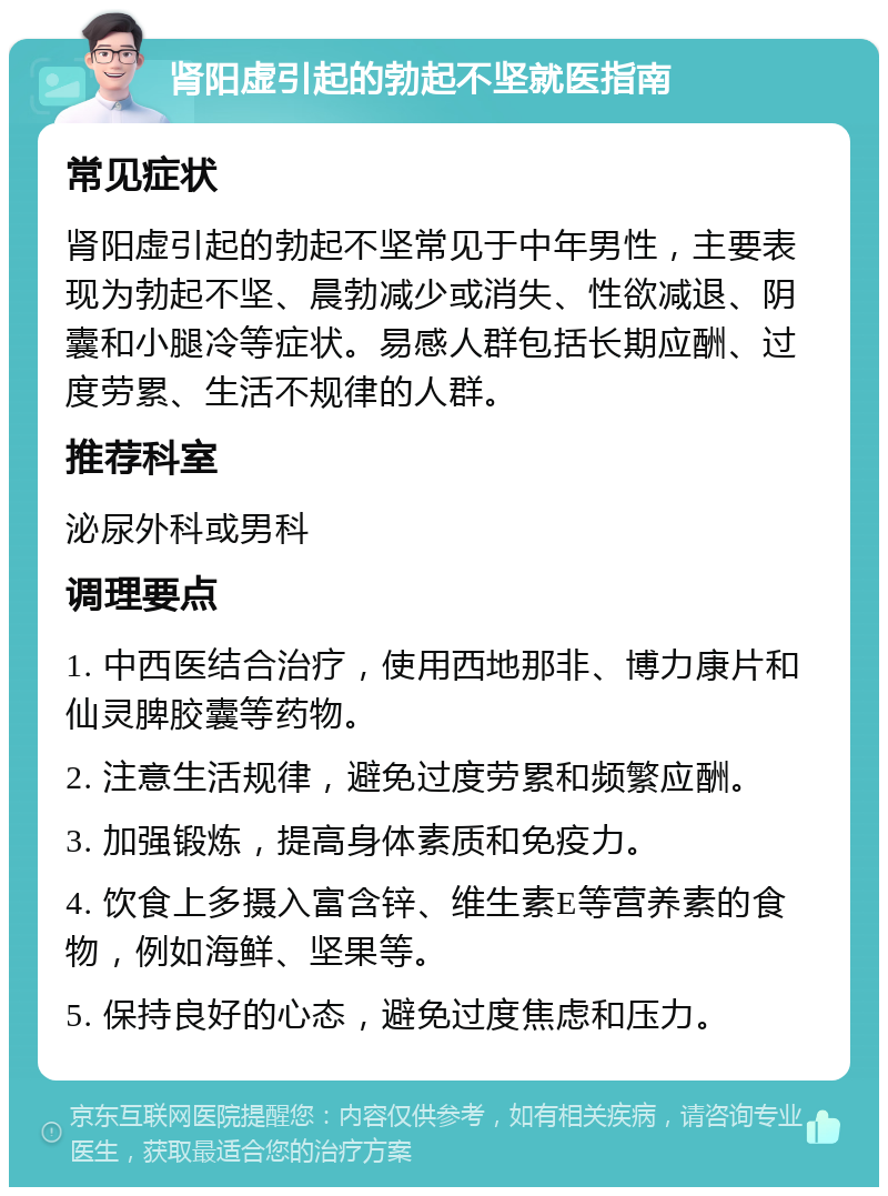 肾阳虚引起的勃起不坚就医指南 常见症状 肾阳虚引起的勃起不坚常见于中年男性，主要表现为勃起不坚、晨勃减少或消失、性欲减退、阴囊和小腿冷等症状。易感人群包括长期应酬、过度劳累、生活不规律的人群。 推荐科室 泌尿外科或男科 调理要点 1. 中西医结合治疗，使用西地那非、博力康片和仙灵脾胶囊等药物。 2. 注意生活规律，避免过度劳累和频繁应酬。 3. 加强锻炼，提高身体素质和免疫力。 4. 饮食上多摄入富含锌、维生素E等营养素的食物，例如海鲜、坚果等。 5. 保持良好的心态，避免过度焦虑和压力。