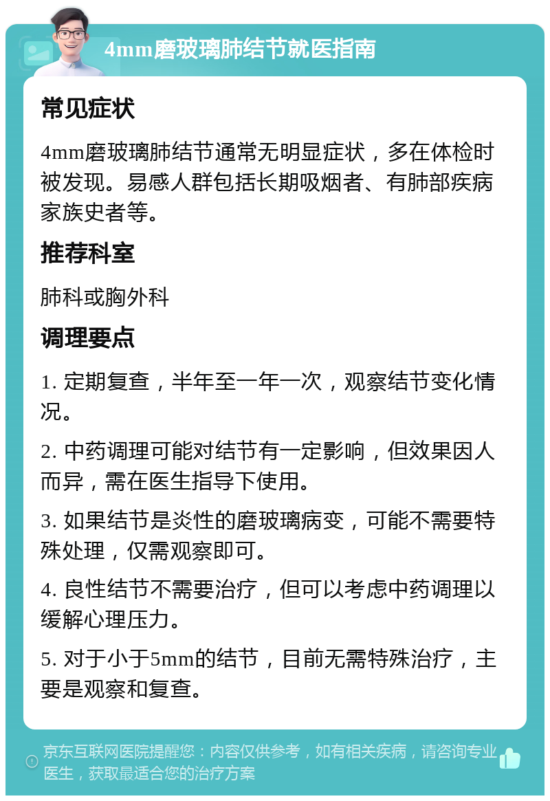 4mm磨玻璃肺结节就医指南 常见症状 4mm磨玻璃肺结节通常无明显症状，多在体检时被发现。易感人群包括长期吸烟者、有肺部疾病家族史者等。 推荐科室 肺科或胸外科 调理要点 1. 定期复查，半年至一年一次，观察结节变化情况。 2. 中药调理可能对结节有一定影响，但效果因人而异，需在医生指导下使用。 3. 如果结节是炎性的磨玻璃病变，可能不需要特殊处理，仅需观察即可。 4. 良性结节不需要治疗，但可以考虑中药调理以缓解心理压力。 5. 对于小于5mm的结节，目前无需特殊治疗，主要是观察和复查。