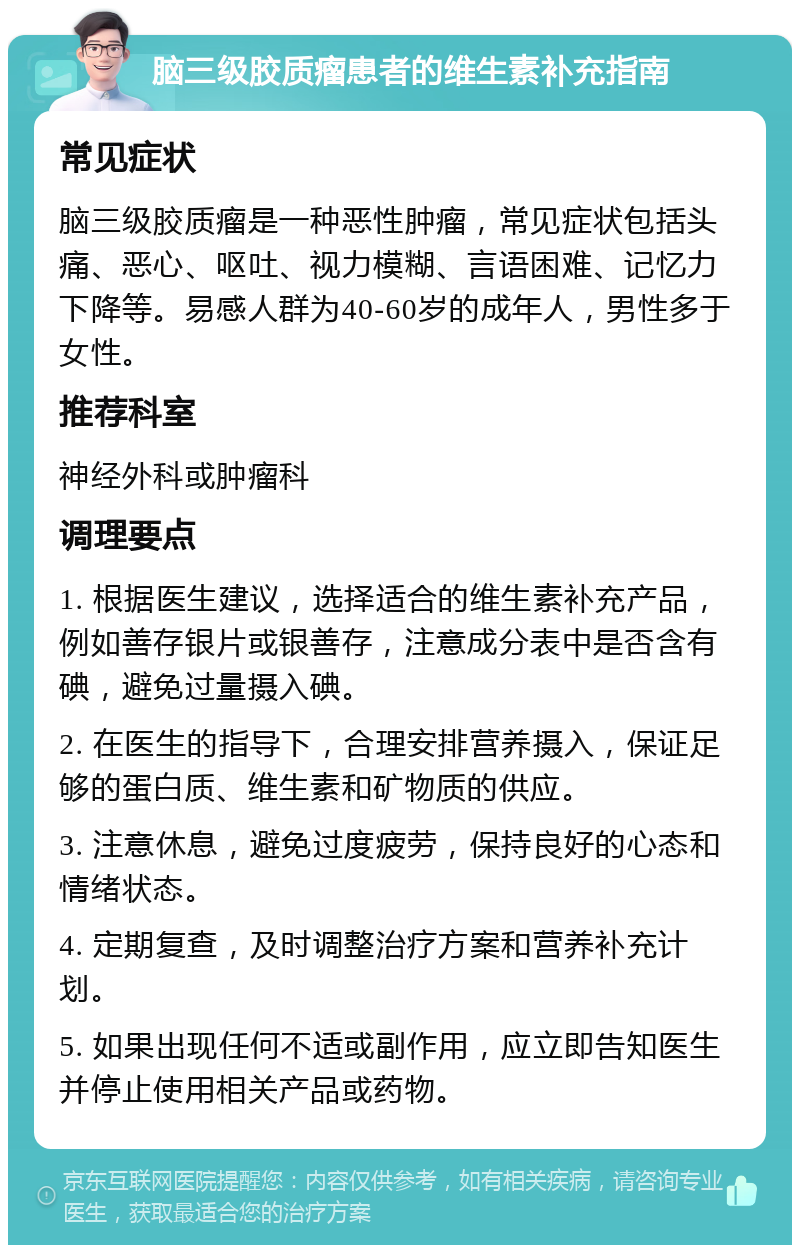 脑三级胶质瘤患者的维生素补充指南 常见症状 脑三级胶质瘤是一种恶性肿瘤，常见症状包括头痛、恶心、呕吐、视力模糊、言语困难、记忆力下降等。易感人群为40-60岁的成年人，男性多于女性。 推荐科室 神经外科或肿瘤科 调理要点 1. 根据医生建议，选择适合的维生素补充产品，例如善存银片或银善存，注意成分表中是否含有碘，避免过量摄入碘。 2. 在医生的指导下，合理安排营养摄入，保证足够的蛋白质、维生素和矿物质的供应。 3. 注意休息，避免过度疲劳，保持良好的心态和情绪状态。 4. 定期复查，及时调整治疗方案和营养补充计划。 5. 如果出现任何不适或副作用，应立即告知医生并停止使用相关产品或药物。