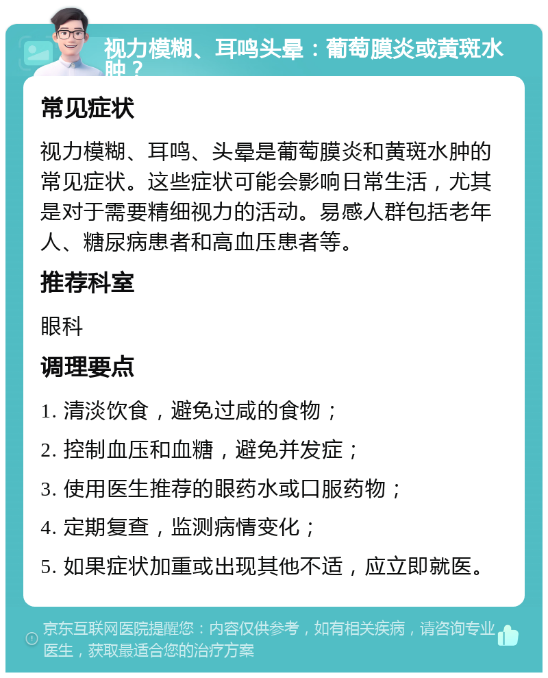 视力模糊、耳鸣头晕：葡萄膜炎或黄斑水肿？ 常见症状 视力模糊、耳鸣、头晕是葡萄膜炎和黄斑水肿的常见症状。这些症状可能会影响日常生活，尤其是对于需要精细视力的活动。易感人群包括老年人、糖尿病患者和高血压患者等。 推荐科室 眼科 调理要点 1. 清淡饮食，避免过咸的食物； 2. 控制血压和血糖，避免并发症； 3. 使用医生推荐的眼药水或口服药物； 4. 定期复查，监测病情变化； 5. 如果症状加重或出现其他不适，应立即就医。