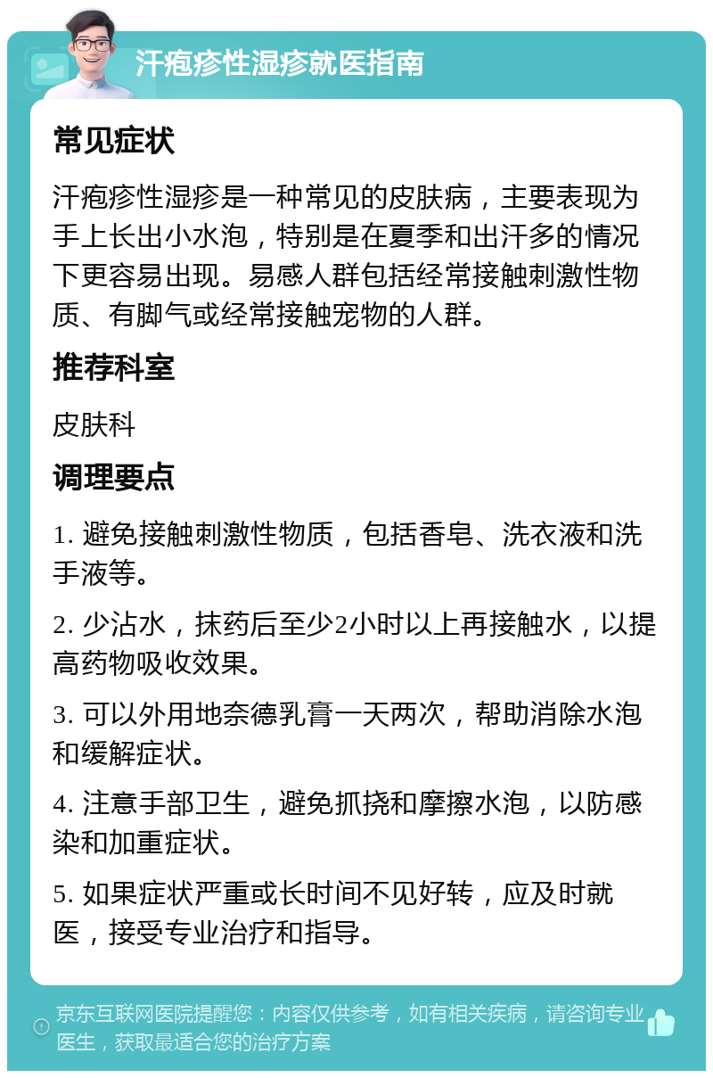 汗疱疹性湿疹就医指南 常见症状 汗疱疹性湿疹是一种常见的皮肤病，主要表现为手上长出小水泡，特别是在夏季和出汗多的情况下更容易出现。易感人群包括经常接触刺激性物质、有脚气或经常接触宠物的人群。 推荐科室 皮肤科 调理要点 1. 避免接触刺激性物质，包括香皂、洗衣液和洗手液等。 2. 少沾水，抹药后至少2小时以上再接触水，以提高药物吸收效果。 3. 可以外用地奈德乳膏一天两次，帮助消除水泡和缓解症状。 4. 注意手部卫生，避免抓挠和摩擦水泡，以防感染和加重症状。 5. 如果症状严重或长时间不见好转，应及时就医，接受专业治疗和指导。