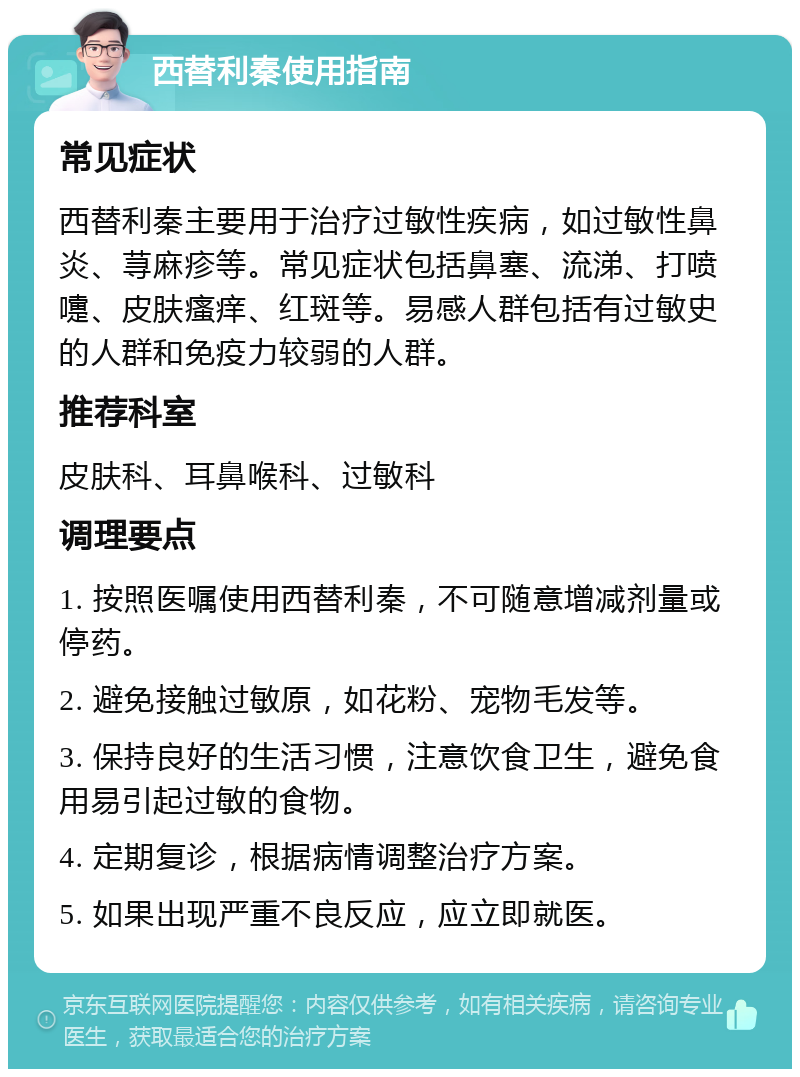 西替利秦使用指南 常见症状 西替利秦主要用于治疗过敏性疾病，如过敏性鼻炎、荨麻疹等。常见症状包括鼻塞、流涕、打喷嚏、皮肤瘙痒、红斑等。易感人群包括有过敏史的人群和免疫力较弱的人群。 推荐科室 皮肤科、耳鼻喉科、过敏科 调理要点 1. 按照医嘱使用西替利秦，不可随意增减剂量或停药。 2. 避免接触过敏原，如花粉、宠物毛发等。 3. 保持良好的生活习惯，注意饮食卫生，避免食用易引起过敏的食物。 4. 定期复诊，根据病情调整治疗方案。 5. 如果出现严重不良反应，应立即就医。