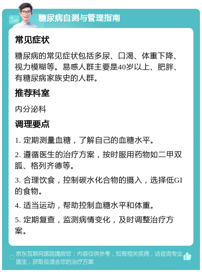 糖尿病自测与管理指南 常见症状 糖尿病的常见症状包括多尿、口渴、体重下降、视力模糊等。易感人群主要是40岁以上、肥胖、有糖尿病家族史的人群。 推荐科室 内分泌科 调理要点 1. 定期测量血糖，了解自己的血糖水平。 2. 遵循医生的治疗方案，按时服用药物如二甲双胍、格列齐德等。 3. 合理饮食，控制碳水化合物的摄入，选择低GI的食物。 4. 适当运动，帮助控制血糖水平和体重。 5. 定期复查，监测病情变化，及时调整治疗方案。