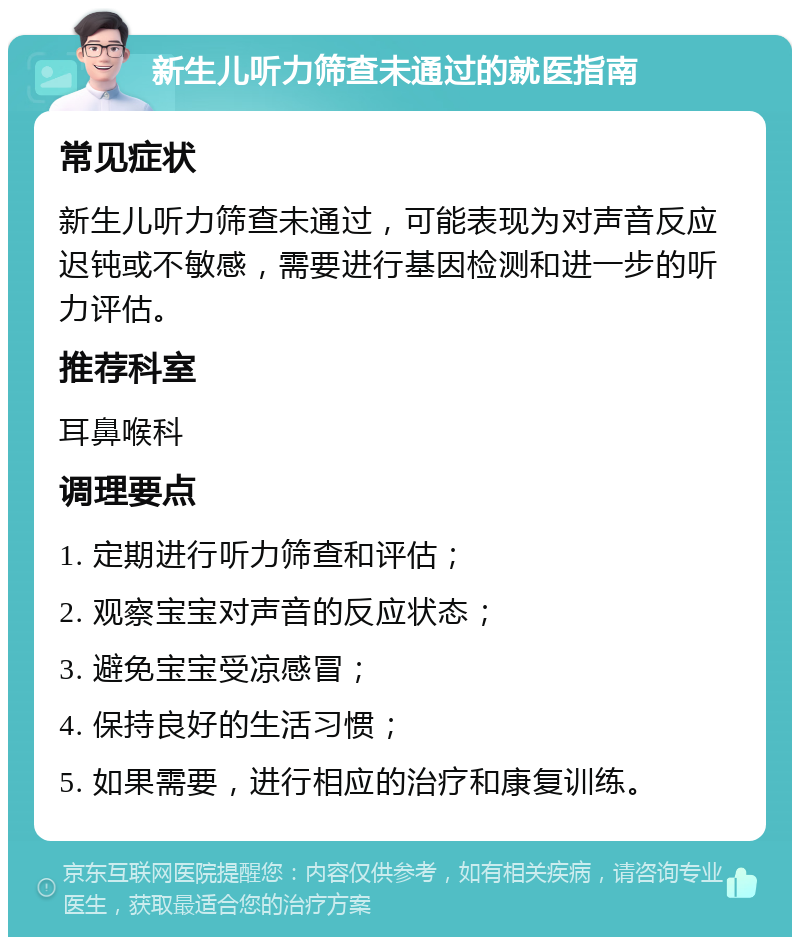 新生儿听力筛查未通过的就医指南 常见症状 新生儿听力筛查未通过，可能表现为对声音反应迟钝或不敏感，需要进行基因检测和进一步的听力评估。 推荐科室 耳鼻喉科 调理要点 1. 定期进行听力筛查和评估； 2. 观察宝宝对声音的反应状态； 3. 避免宝宝受凉感冒； 4. 保持良好的生活习惯； 5. 如果需要，进行相应的治疗和康复训练。