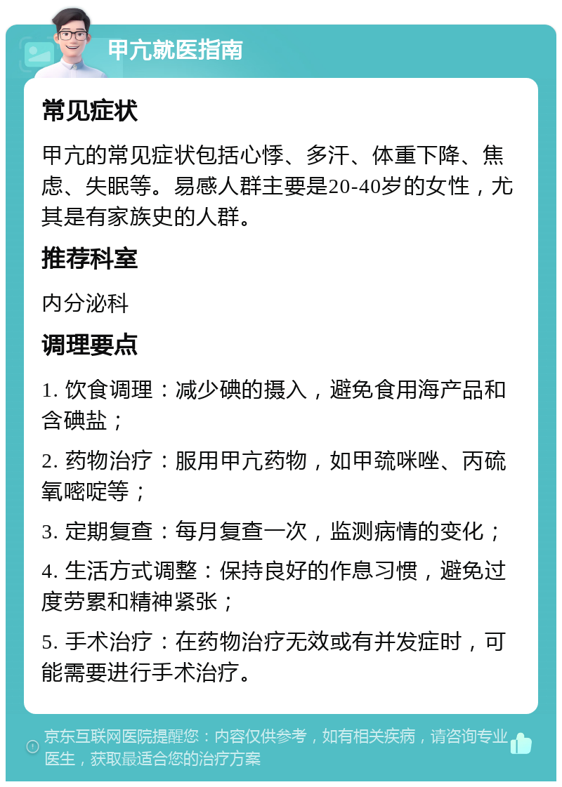 甲亢就医指南 常见症状 甲亢的常见症状包括心悸、多汗、体重下降、焦虑、失眠等。易感人群主要是20-40岁的女性，尤其是有家族史的人群。 推荐科室 内分泌科 调理要点 1. 饮食调理：减少碘的摄入，避免食用海产品和含碘盐； 2. 药物治疗：服用甲亢药物，如甲巯咪唑、丙硫氧嘧啶等； 3. 定期复查：每月复查一次，监测病情的变化； 4. 生活方式调整：保持良好的作息习惯，避免过度劳累和精神紧张； 5. 手术治疗：在药物治疗无效或有并发症时，可能需要进行手术治疗。