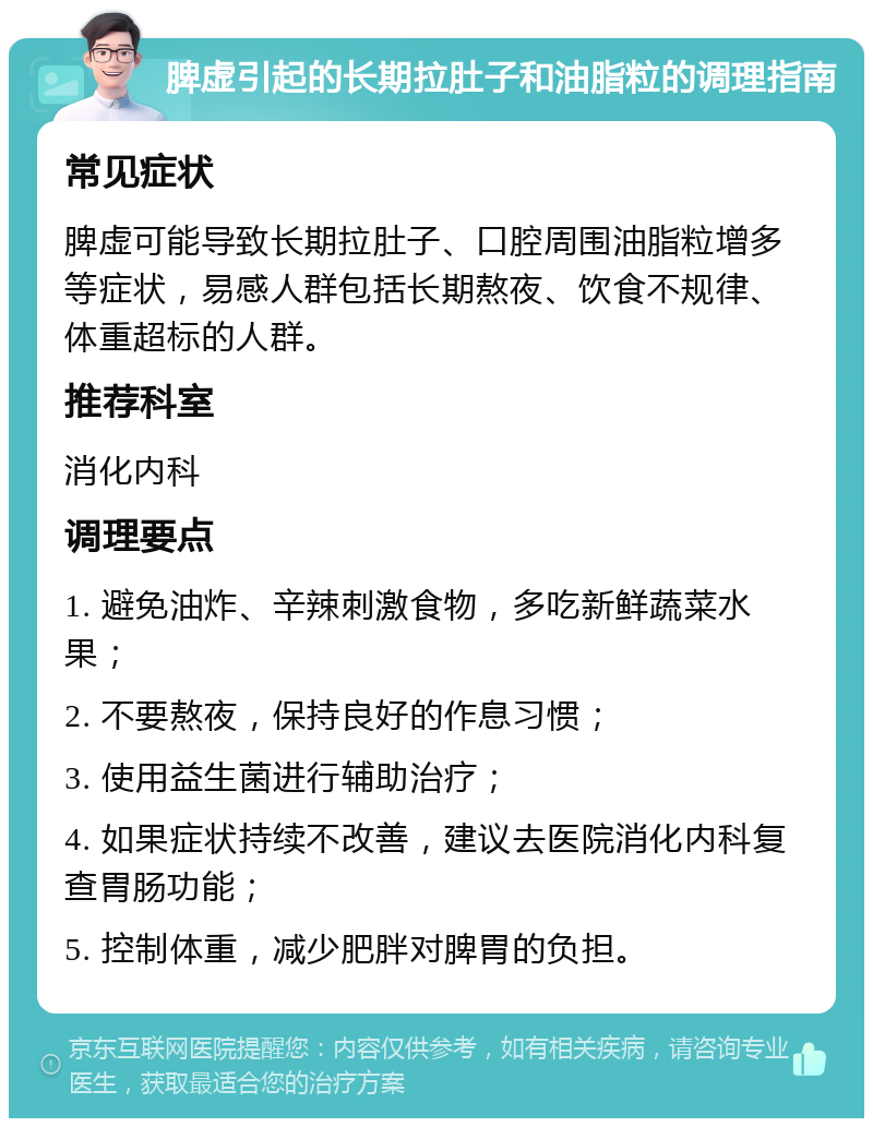 脾虚引起的长期拉肚子和油脂粒的调理指南 常见症状 脾虚可能导致长期拉肚子、口腔周围油脂粒增多等症状，易感人群包括长期熬夜、饮食不规律、体重超标的人群。 推荐科室 消化内科 调理要点 1. 避免油炸、辛辣刺激食物，多吃新鲜蔬菜水果； 2. 不要熬夜，保持良好的作息习惯； 3. 使用益生菌进行辅助治疗； 4. 如果症状持续不改善，建议去医院消化内科复查胃肠功能； 5. 控制体重，减少肥胖对脾胃的负担。