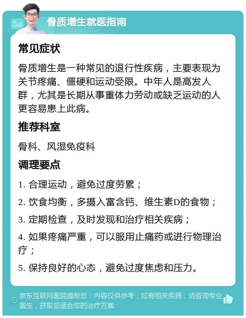 骨质增生就医指南 常见症状 骨质增生是一种常见的退行性疾病，主要表现为关节疼痛、僵硬和运动受限。中年人是高发人群，尤其是长期从事重体力劳动或缺乏运动的人更容易患上此病。 推荐科室 骨科、风湿免疫科 调理要点 1. 合理运动，避免过度劳累； 2. 饮食均衡，多摄入富含钙、维生素D的食物； 3. 定期检查，及时发现和治疗相关疾病； 4. 如果疼痛严重，可以服用止痛药或进行物理治疗； 5. 保持良好的心态，避免过度焦虑和压力。