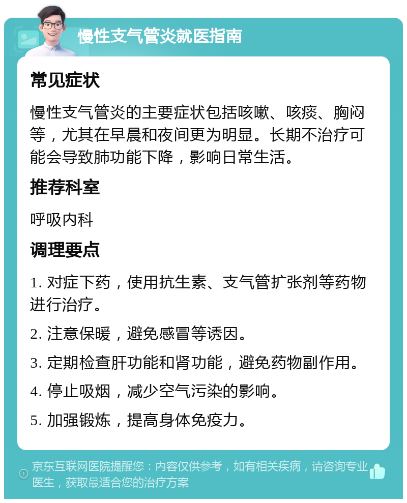 慢性支气管炎就医指南 常见症状 慢性支气管炎的主要症状包括咳嗽、咳痰、胸闷等，尤其在早晨和夜间更为明显。长期不治疗可能会导致肺功能下降，影响日常生活。 推荐科室 呼吸内科 调理要点 1. 对症下药，使用抗生素、支气管扩张剂等药物进行治疗。 2. 注意保暖，避免感冒等诱因。 3. 定期检查肝功能和肾功能，避免药物副作用。 4. 停止吸烟，减少空气污染的影响。 5. 加强锻炼，提高身体免疫力。