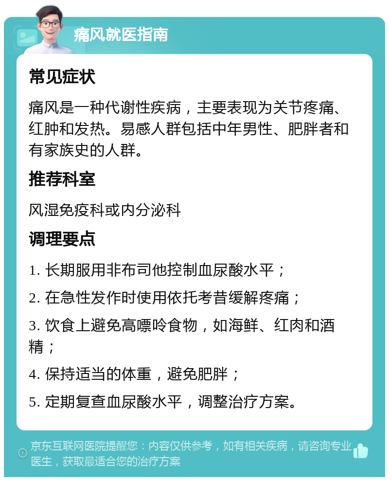 痛风就医指南 常见症状 痛风是一种代谢性疾病，主要表现为关节疼痛、红肿和发热。易感人群包括中年男性、肥胖者和有家族史的人群。 推荐科室 风湿免疫科或内分泌科 调理要点 1. 长期服用非布司他控制血尿酸水平； 2. 在急性发作时使用依托考昔缓解疼痛； 3. 饮食上避免高嘌呤食物，如海鲜、红肉和酒精； 4. 保持适当的体重，避免肥胖； 5. 定期复查血尿酸水平，调整治疗方案。