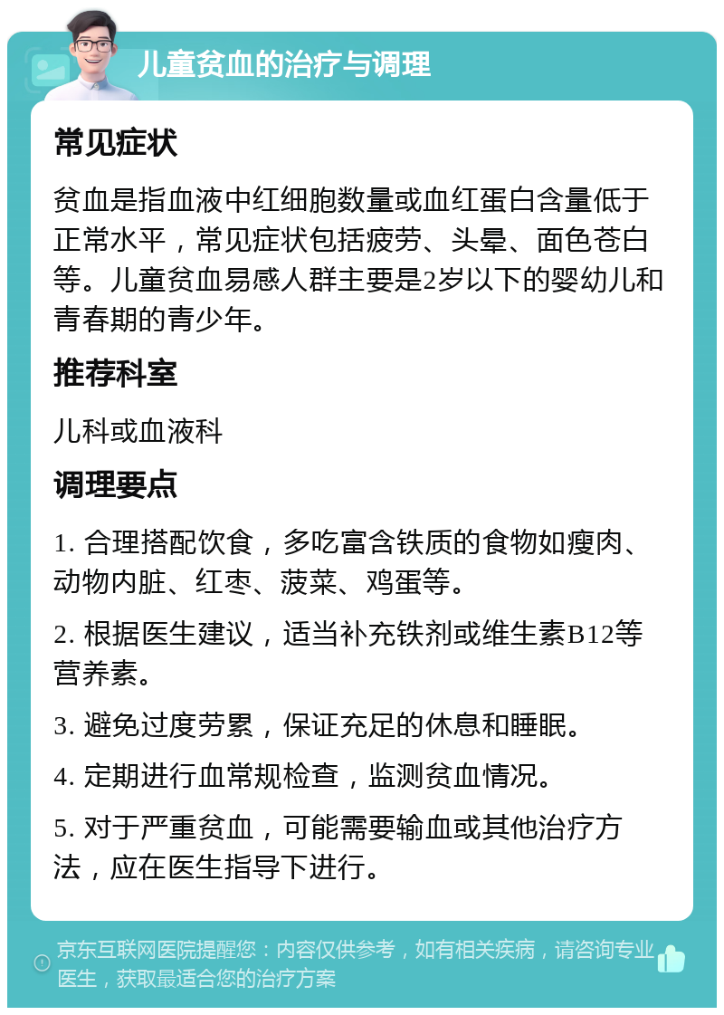 儿童贫血的治疗与调理 常见症状 贫血是指血液中红细胞数量或血红蛋白含量低于正常水平，常见症状包括疲劳、头晕、面色苍白等。儿童贫血易感人群主要是2岁以下的婴幼儿和青春期的青少年。 推荐科室 儿科或血液科 调理要点 1. 合理搭配饮食，多吃富含铁质的食物如瘦肉、动物内脏、红枣、菠菜、鸡蛋等。 2. 根据医生建议，适当补充铁剂或维生素B12等营养素。 3. 避免过度劳累，保证充足的休息和睡眠。 4. 定期进行血常规检查，监测贫血情况。 5. 对于严重贫血，可能需要输血或其他治疗方法，应在医生指导下进行。