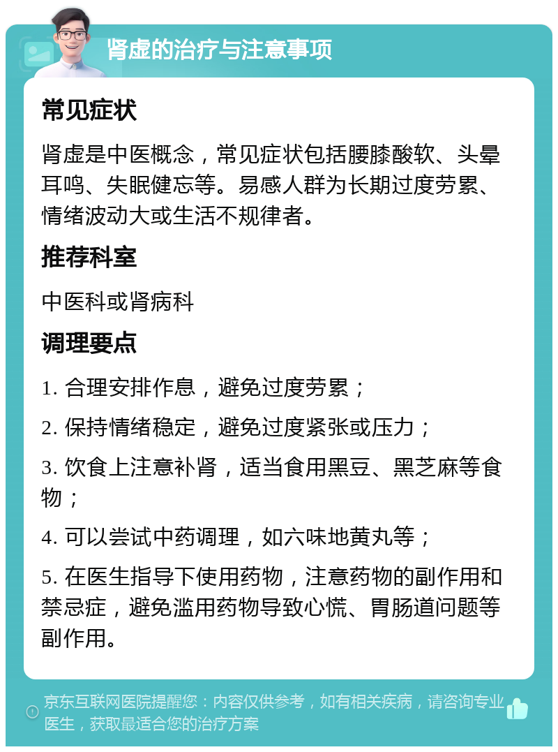 肾虚的治疗与注意事项 常见症状 肾虚是中医概念，常见症状包括腰膝酸软、头晕耳鸣、失眠健忘等。易感人群为长期过度劳累、情绪波动大或生活不规律者。 推荐科室 中医科或肾病科 调理要点 1. 合理安排作息，避免过度劳累； 2. 保持情绪稳定，避免过度紧张或压力； 3. 饮食上注意补肾，适当食用黑豆、黑芝麻等食物； 4. 可以尝试中药调理，如六味地黄丸等； 5. 在医生指导下使用药物，注意药物的副作用和禁忌症，避免滥用药物导致心慌、胃肠道问题等副作用。