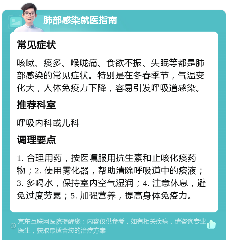 肺部感染就医指南 常见症状 咳嗽、痰多、喉咙痛、食欲不振、失眠等都是肺部感染的常见症状。特别是在冬春季节，气温变化大，人体免疫力下降，容易引发呼吸道感染。 推荐科室 呼吸内科或儿科 调理要点 1. 合理用药，按医嘱服用抗生素和止咳化痰药物；2. 使用雾化器，帮助清除呼吸道中的痰液；3. 多喝水，保持室内空气湿润；4. 注意休息，避免过度劳累；5. 加强营养，提高身体免疫力。