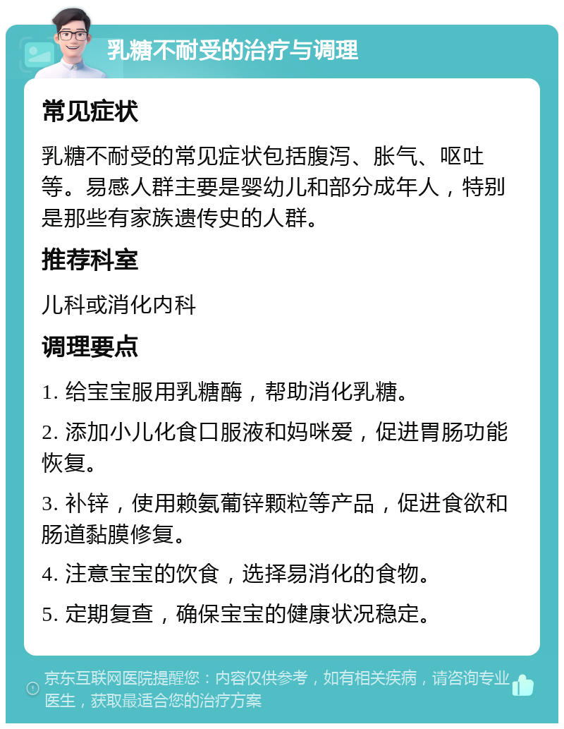 乳糖不耐受的治疗与调理 常见症状 乳糖不耐受的常见症状包括腹泻、胀气、呕吐等。易感人群主要是婴幼儿和部分成年人，特别是那些有家族遗传史的人群。 推荐科室 儿科或消化内科 调理要点 1. 给宝宝服用乳糖酶，帮助消化乳糖。 2. 添加小儿化食口服液和妈咪爱，促进胃肠功能恢复。 3. 补锌，使用赖氨葡锌颗粒等产品，促进食欲和肠道黏膜修复。 4. 注意宝宝的饮食，选择易消化的食物。 5. 定期复查，确保宝宝的健康状况稳定。