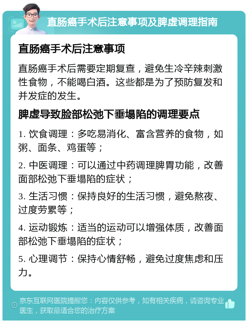 直肠癌手术后注意事项及脾虚调理指南 直肠癌手术后注意事项 直肠癌手术后需要定期复查，避免生冷辛辣刺激性食物，不能喝白酒。这些都是为了预防复发和并发症的发生。 脾虚导致脸部松弛下垂塌陷的调理要点 1. 饮食调理：多吃易消化、富含营养的食物，如粥、面条、鸡蛋等； 2. 中医调理：可以通过中药调理脾胃功能，改善面部松弛下垂塌陷的症状； 3. 生活习惯：保持良好的生活习惯，避免熬夜、过度劳累等； 4. 运动锻炼：适当的运动可以增强体质，改善面部松弛下垂塌陷的症状； 5. 心理调节：保持心情舒畅，避免过度焦虑和压力。