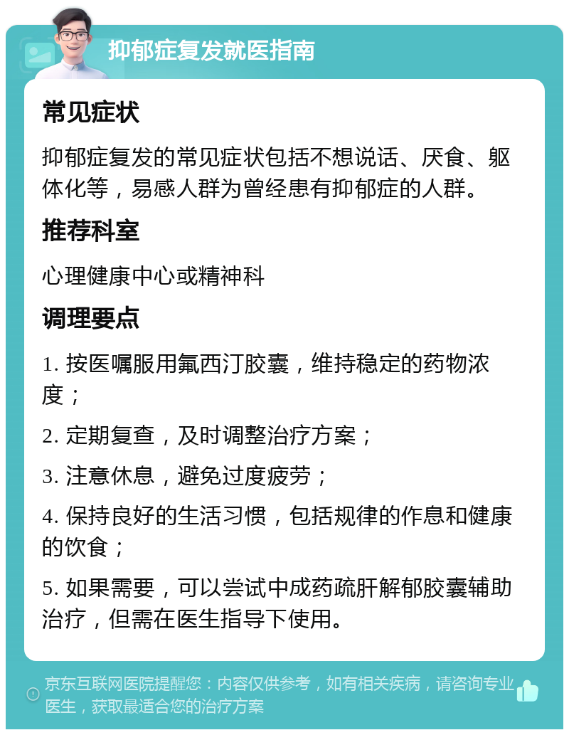 抑郁症复发就医指南 常见症状 抑郁症复发的常见症状包括不想说话、厌食、躯体化等，易感人群为曾经患有抑郁症的人群。 推荐科室 心理健康中心或精神科 调理要点 1. 按医嘱服用氟西汀胶囊，维持稳定的药物浓度； 2. 定期复查，及时调整治疗方案； 3. 注意休息，避免过度疲劳； 4. 保持良好的生活习惯，包括规律的作息和健康的饮食； 5. 如果需要，可以尝试中成药疏肝解郁胶囊辅助治疗，但需在医生指导下使用。