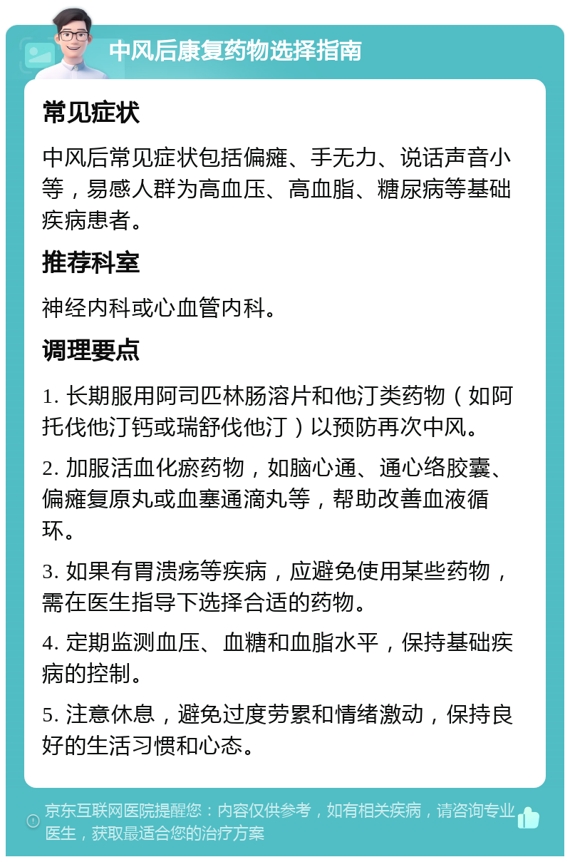 中风后康复药物选择指南 常见症状 中风后常见症状包括偏瘫、手无力、说话声音小等，易感人群为高血压、高血脂、糖尿病等基础疾病患者。 推荐科室 神经内科或心血管内科。 调理要点 1. 长期服用阿司匹林肠溶片和他汀类药物（如阿托伐他汀钙或瑞舒伐他汀）以预防再次中风。 2. 加服活血化瘀药物，如脑心通、通心络胶囊、偏瘫复原丸或血塞通滴丸等，帮助改善血液循环。 3. 如果有胃溃疡等疾病，应避免使用某些药物，需在医生指导下选择合适的药物。 4. 定期监测血压、血糖和血脂水平，保持基础疾病的控制。 5. 注意休息，避免过度劳累和情绪激动，保持良好的生活习惯和心态。