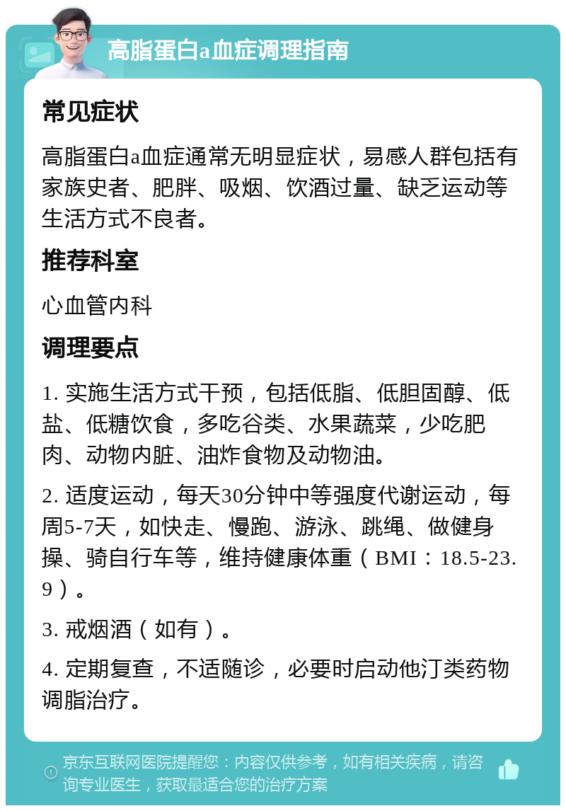 高脂蛋白a血症调理指南 常见症状 高脂蛋白a血症通常无明显症状，易感人群包括有家族史者、肥胖、吸烟、饮酒过量、缺乏运动等生活方式不良者。 推荐科室 心血管内科 调理要点 1. 实施生活方式干预，包括低脂、低胆固醇、低盐、低糖饮食，多吃谷类、水果蔬菜，少吃肥肉、动物内脏、油炸食物及动物油。 2. 适度运动，每天30分钟中等强度代谢运动，每周5-7天，如快走、慢跑、游泳、跳绳、做健身操、骑自行车等，维持健康体重（BMI：18.5-23.9）。 3. 戒烟酒（如有）。 4. 定期复查，不适随诊，必要时启动他汀类药物调脂治疗。