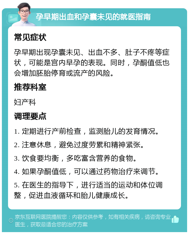 孕早期出血和孕囊未见的就医指南 常见症状 孕早期出现孕囊未见、出血不多、肚子不疼等症状，可能是宫内早孕的表现。同时，孕酮值低也会增加胚胎停育或流产的风险。 推荐科室 妇产科 调理要点 1. 定期进行产前检查，监测胎儿的发育情况。 2. 注意休息，避免过度劳累和精神紧张。 3. 饮食要均衡，多吃富含营养的食物。 4. 如果孕酮值低，可以通过药物治疗来调节。 5. 在医生的指导下，进行适当的运动和体位调整，促进血液循环和胎儿健康成长。