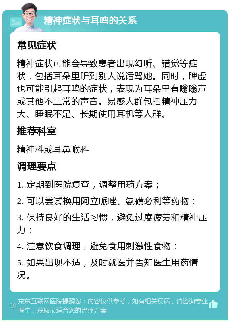 精神症状与耳鸣的关系 常见症状 精神症状可能会导致患者出现幻听、错觉等症状，包括耳朵里听到别人说话骂她。同时，脾虚也可能引起耳鸣的症状，表现为耳朵里有嗡嗡声或其他不正常的声音。易感人群包括精神压力大、睡眠不足、长期使用耳机等人群。 推荐科室 精神科或耳鼻喉科 调理要点 1. 定期到医院复查，调整用药方案； 2. 可以尝试换用阿立哌唑、氨磺必利等药物； 3. 保持良好的生活习惯，避免过度疲劳和精神压力； 4. 注意饮食调理，避免食用刺激性食物； 5. 如果出现不适，及时就医并告知医生用药情况。