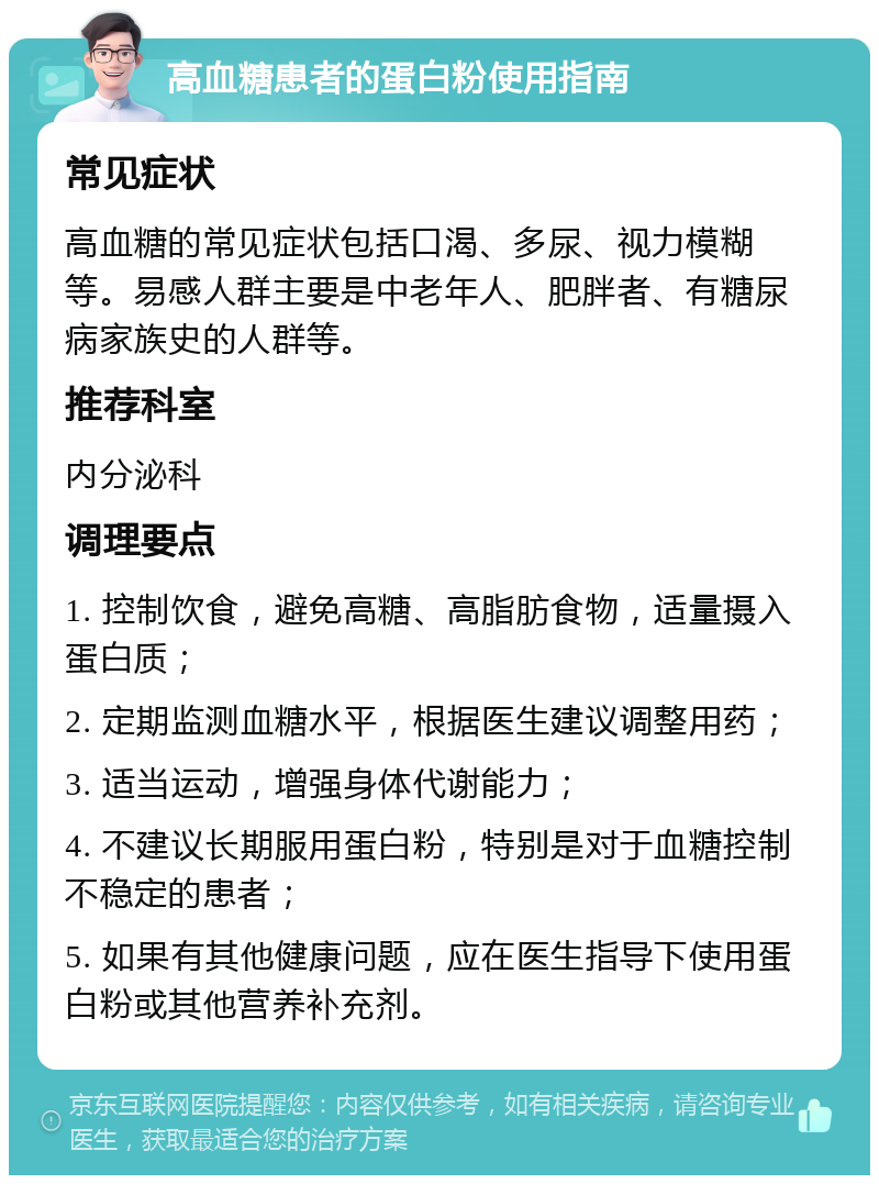 高血糖患者的蛋白粉使用指南 常见症状 高血糖的常见症状包括口渴、多尿、视力模糊等。易感人群主要是中老年人、肥胖者、有糖尿病家族史的人群等。 推荐科室 内分泌科 调理要点 1. 控制饮食，避免高糖、高脂肪食物，适量摄入蛋白质； 2. 定期监测血糖水平，根据医生建议调整用药； 3. 适当运动，增强身体代谢能力； 4. 不建议长期服用蛋白粉，特别是对于血糖控制不稳定的患者； 5. 如果有其他健康问题，应在医生指导下使用蛋白粉或其他营养补充剂。