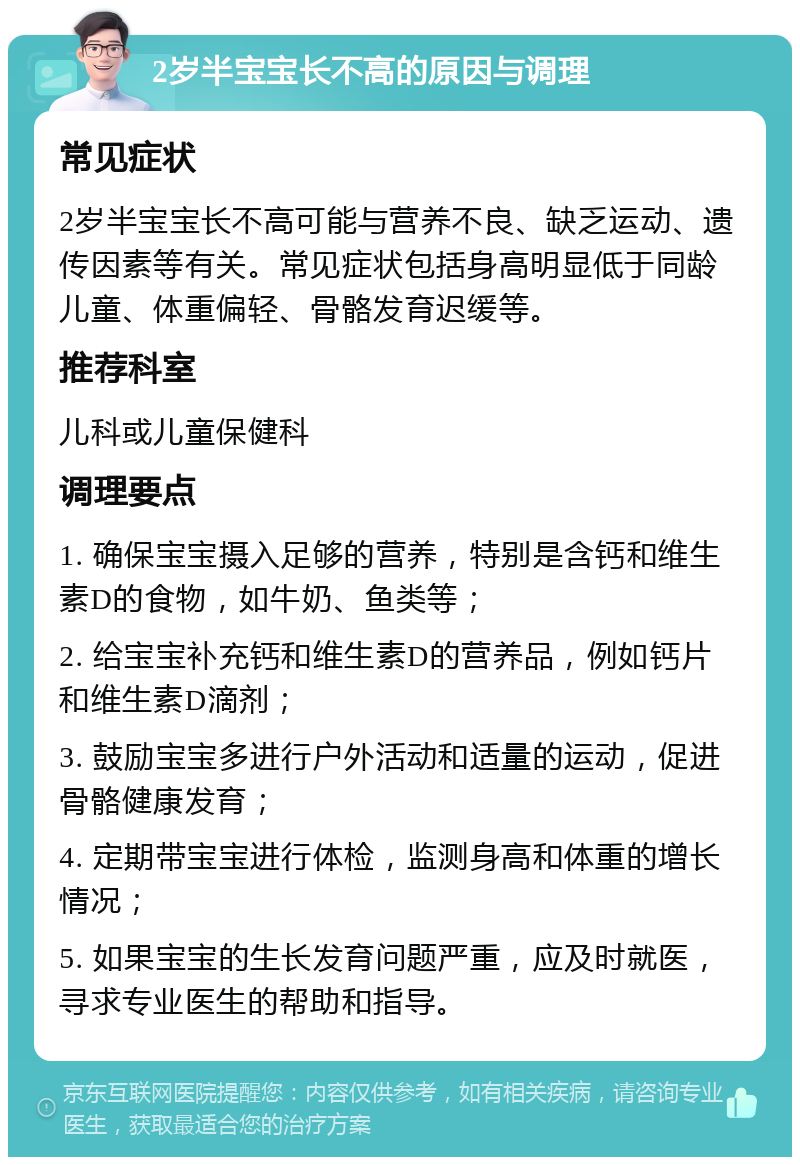 2岁半宝宝长不高的原因与调理 常见症状 2岁半宝宝长不高可能与营养不良、缺乏运动、遗传因素等有关。常见症状包括身高明显低于同龄儿童、体重偏轻、骨骼发育迟缓等。 推荐科室 儿科或儿童保健科 调理要点 1. 确保宝宝摄入足够的营养，特别是含钙和维生素D的食物，如牛奶、鱼类等； 2. 给宝宝补充钙和维生素D的营养品，例如钙片和维生素D滴剂； 3. 鼓励宝宝多进行户外活动和适量的运动，促进骨骼健康发育； 4. 定期带宝宝进行体检，监测身高和体重的增长情况； 5. 如果宝宝的生长发育问题严重，应及时就医，寻求专业医生的帮助和指导。