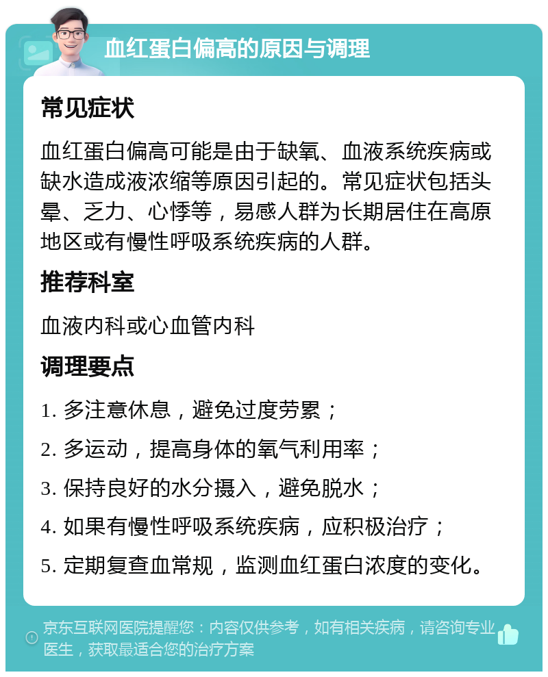 血红蛋白偏高的原因与调理 常见症状 血红蛋白偏高可能是由于缺氧、血液系统疾病或缺水造成液浓缩等原因引起的。常见症状包括头晕、乏力、心悸等，易感人群为长期居住在高原地区或有慢性呼吸系统疾病的人群。 推荐科室 血液内科或心血管内科 调理要点 1. 多注意休息，避免过度劳累； 2. 多运动，提高身体的氧气利用率； 3. 保持良好的水分摄入，避免脱水； 4. 如果有慢性呼吸系统疾病，应积极治疗； 5. 定期复查血常规，监测血红蛋白浓度的变化。