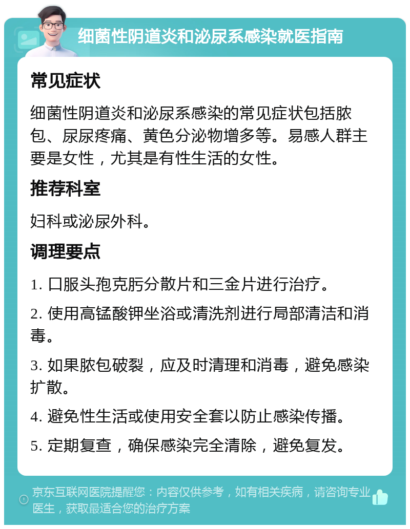 细菌性阴道炎和泌尿系感染就医指南 常见症状 细菌性阴道炎和泌尿系感染的常见症状包括脓包、尿尿疼痛、黄色分泌物增多等。易感人群主要是女性，尤其是有性生活的女性。 推荐科室 妇科或泌尿外科。 调理要点 1. 口服头孢克肟分散片和三金片进行治疗。 2. 使用高锰酸钾坐浴或清洗剂进行局部清洁和消毒。 3. 如果脓包破裂，应及时清理和消毒，避免感染扩散。 4. 避免性生活或使用安全套以防止感染传播。 5. 定期复查，确保感染完全清除，避免复发。