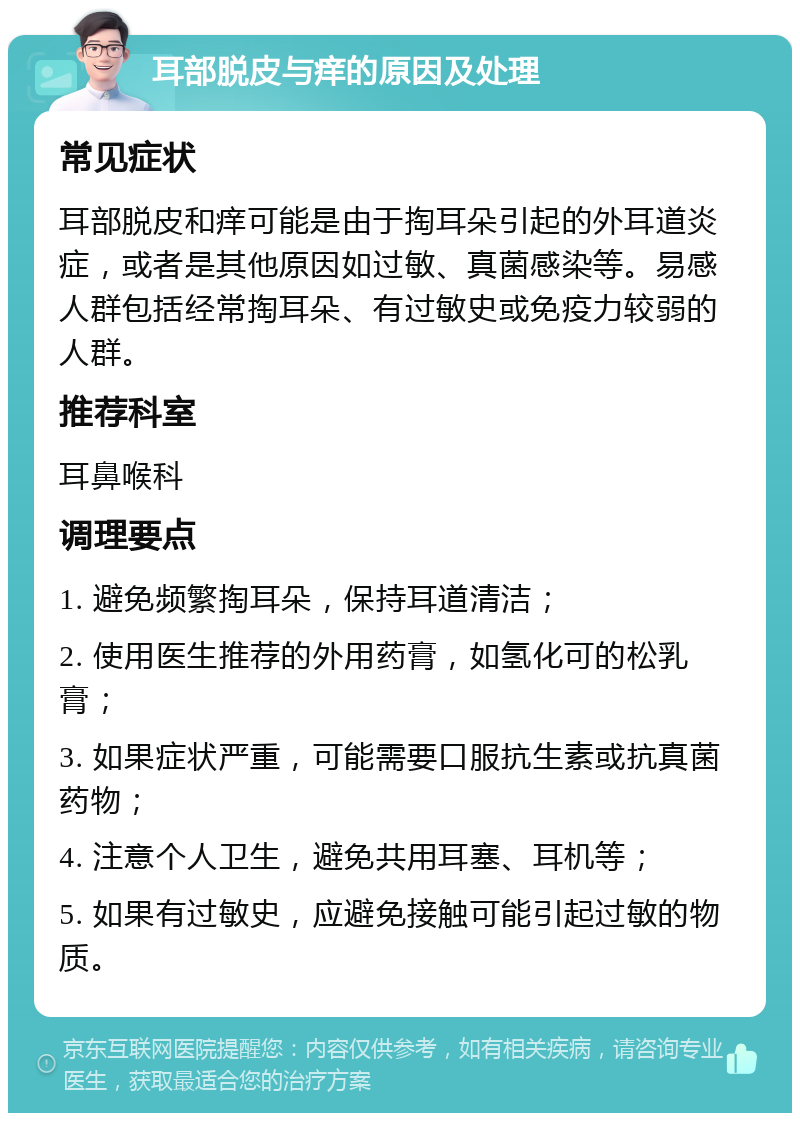 耳部脱皮与痒的原因及处理 常见症状 耳部脱皮和痒可能是由于掏耳朵引起的外耳道炎症，或者是其他原因如过敏、真菌感染等。易感人群包括经常掏耳朵、有过敏史或免疫力较弱的人群。 推荐科室 耳鼻喉科 调理要点 1. 避免频繁掏耳朵，保持耳道清洁； 2. 使用医生推荐的外用药膏，如氢化可的松乳膏； 3. 如果症状严重，可能需要口服抗生素或抗真菌药物； 4. 注意个人卫生，避免共用耳塞、耳机等； 5. 如果有过敏史，应避免接触可能引起过敏的物质。