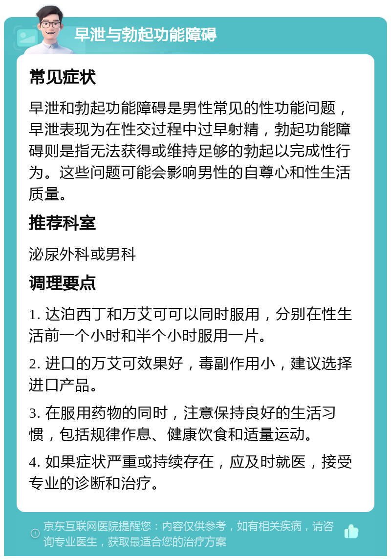 早泄与勃起功能障碍 常见症状 早泄和勃起功能障碍是男性常见的性功能问题，早泄表现为在性交过程中过早射精，勃起功能障碍则是指无法获得或维持足够的勃起以完成性行为。这些问题可能会影响男性的自尊心和性生活质量。 推荐科室 泌尿外科或男科 调理要点 1. 达泊西丁和万艾可可以同时服用，分别在性生活前一个小时和半个小时服用一片。 2. 进口的万艾可效果好，毒副作用小，建议选择进口产品。 3. 在服用药物的同时，注意保持良好的生活习惯，包括规律作息、健康饮食和适量运动。 4. 如果症状严重或持续存在，应及时就医，接受专业的诊断和治疗。