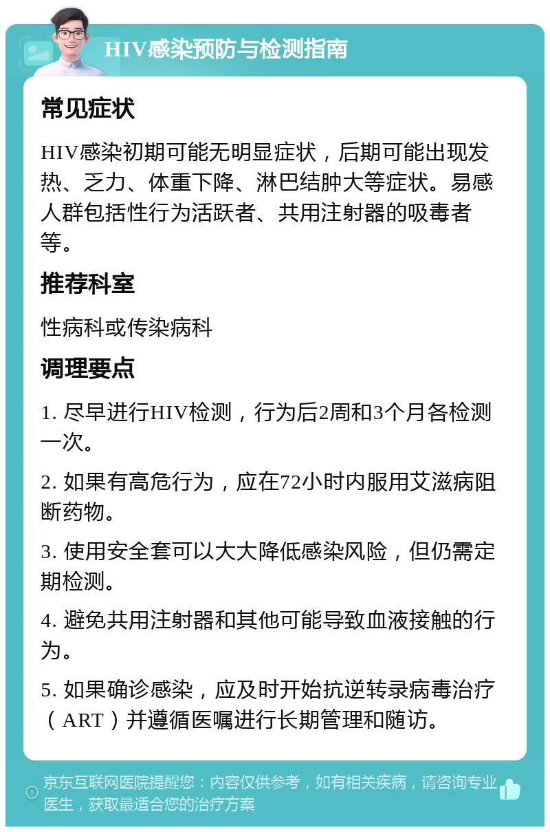 HIV感染预防与检测指南 常见症状 HIV感染初期可能无明显症状，后期可能出现发热、乏力、体重下降、淋巴结肿大等症状。易感人群包括性行为活跃者、共用注射器的吸毒者等。 推荐科室 性病科或传染病科 调理要点 1. 尽早进行HIV检测，行为后2周和3个月各检测一次。 2. 如果有高危行为，应在72小时内服用艾滋病阻断药物。 3. 使用安全套可以大大降低感染风险，但仍需定期检测。 4. 避免共用注射器和其他可能导致血液接触的行为。 5. 如果确诊感染，应及时开始抗逆转录病毒治疗（ART）并遵循医嘱进行长期管理和随访。