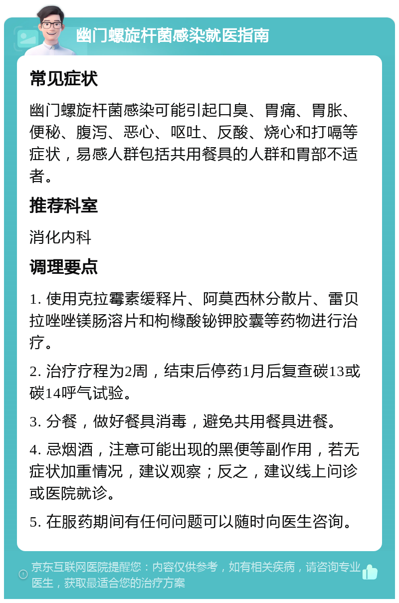 幽门螺旋杆菌感染就医指南 常见症状 幽门螺旋杆菌感染可能引起口臭、胃痛、胃胀、便秘、腹泻、恶心、呕吐、反酸、烧心和打嗝等症状，易感人群包括共用餐具的人群和胃部不适者。 推荐科室 消化内科 调理要点 1. 使用克拉霉素缓释片、阿莫西林分散片、雷贝拉唑唑镁肠溶片和枸橼酸铋钾胶囊等药物进行治疗。 2. 治疗疗程为2周，结束后停药1月后复查碳13或碳14呼气试验。 3. 分餐，做好餐具消毒，避免共用餐具进餐。 4. 忌烟酒，注意可能出现的黑便等副作用，若无症状加重情况，建议观察；反之，建议线上问诊或医院就诊。 5. 在服药期间有任何问题可以随时向医生咨询。