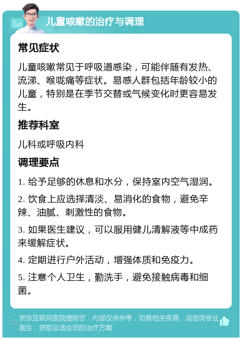 儿童咳嗽的治疗与调理 常见症状 儿童咳嗽常见于呼吸道感染，可能伴随有发热、流涕、喉咙痛等症状。易感人群包括年龄较小的儿童，特别是在季节交替或气候变化时更容易发生。 推荐科室 儿科或呼吸内科 调理要点 1. 给予足够的休息和水分，保持室内空气湿润。 2. 饮食上应选择清淡、易消化的食物，避免辛辣、油腻、刺激性的食物。 3. 如果医生建议，可以服用健儿清解液等中成药来缓解症状。 4. 定期进行户外活动，增强体质和免疫力。 5. 注意个人卫生，勤洗手，避免接触病毒和细菌。