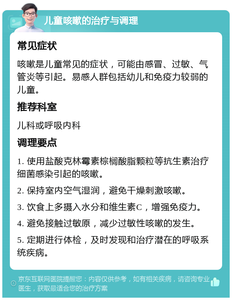 儿童咳嗽的治疗与调理 常见症状 咳嗽是儿童常见的症状，可能由感冒、过敏、气管炎等引起。易感人群包括幼儿和免疫力较弱的儿童。 推荐科室 儿科或呼吸内科 调理要点 1. 使用盐酸克林霉素棕榈酸脂颗粒等抗生素治疗细菌感染引起的咳嗽。 2. 保持室内空气湿润，避免干燥刺激咳嗽。 3. 饮食上多摄入水分和维生素C，增强免疫力。 4. 避免接触过敏原，减少过敏性咳嗽的发生。 5. 定期进行体检，及时发现和治疗潜在的呼吸系统疾病。