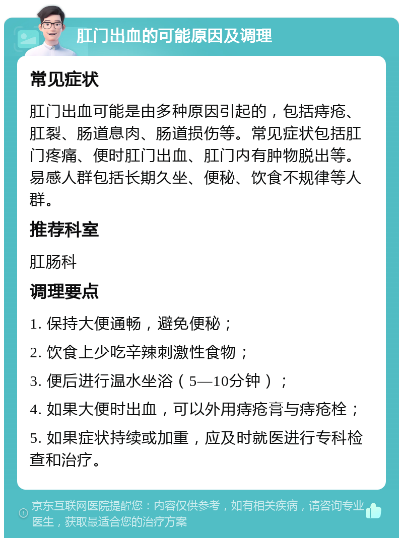 肛门出血的可能原因及调理 常见症状 肛门出血可能是由多种原因引起的，包括痔疮、肛裂、肠道息肉、肠道损伤等。常见症状包括肛门疼痛、便时肛门出血、肛门内有肿物脱出等。易感人群包括长期久坐、便秘、饮食不规律等人群。 推荐科室 肛肠科 调理要点 1. 保持大便通畅，避免便秘； 2. 饮食上少吃辛辣刺激性食物； 3. 便后进行温水坐浴（5—10分钟）； 4. 如果大便时出血，可以外用痔疮膏与痔疮栓； 5. 如果症状持续或加重，应及时就医进行专科检查和治疗。