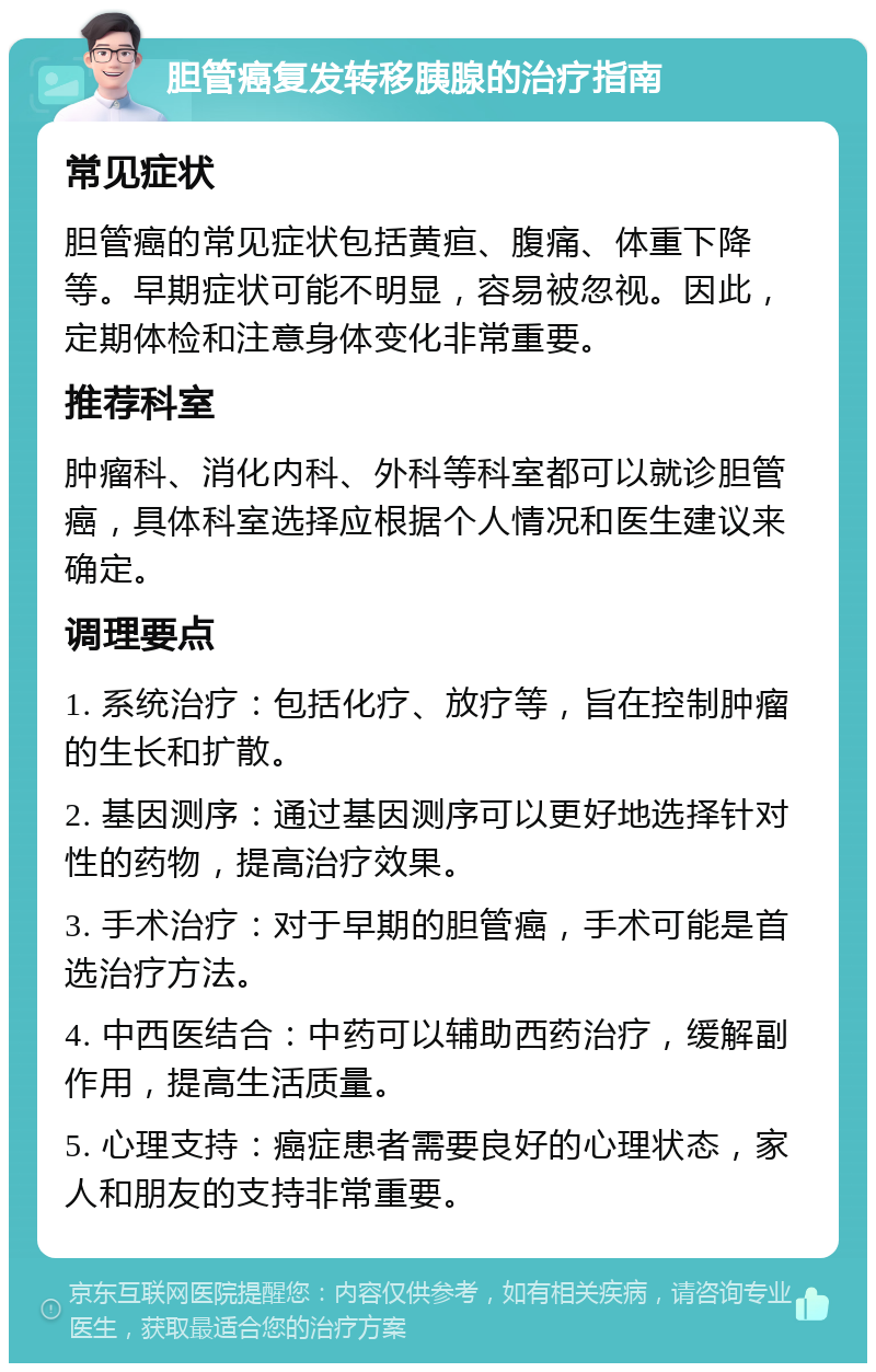 胆管癌复发转移胰腺的治疗指南 常见症状 胆管癌的常见症状包括黄疸、腹痛、体重下降等。早期症状可能不明显，容易被忽视。因此，定期体检和注意身体变化非常重要。 推荐科室 肿瘤科、消化内科、外科等科室都可以就诊胆管癌，具体科室选择应根据个人情况和医生建议来确定。 调理要点 1. 系统治疗：包括化疗、放疗等，旨在控制肿瘤的生长和扩散。 2. 基因测序：通过基因测序可以更好地选择针对性的药物，提高治疗效果。 3. 手术治疗：对于早期的胆管癌，手术可能是首选治疗方法。 4. 中西医结合：中药可以辅助西药治疗，缓解副作用，提高生活质量。 5. 心理支持：癌症患者需要良好的心理状态，家人和朋友的支持非常重要。