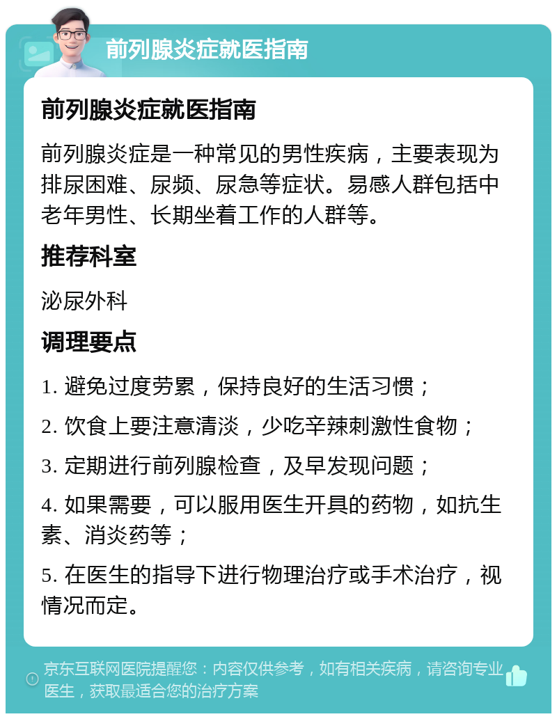 前列腺炎症就医指南 前列腺炎症就医指南 前列腺炎症是一种常见的男性疾病，主要表现为排尿困难、尿频、尿急等症状。易感人群包括中老年男性、长期坐着工作的人群等。 推荐科室 泌尿外科 调理要点 1. 避免过度劳累，保持良好的生活习惯； 2. 饮食上要注意清淡，少吃辛辣刺激性食物； 3. 定期进行前列腺检查，及早发现问题； 4. 如果需要，可以服用医生开具的药物，如抗生素、消炎药等； 5. 在医生的指导下进行物理治疗或手术治疗，视情况而定。