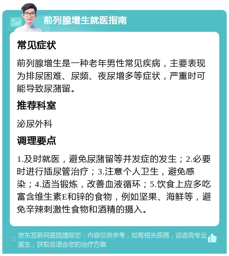 前列腺增生就医指南 常见症状 前列腺增生是一种老年男性常见疾病，主要表现为排尿困难、尿频、夜尿增多等症状，严重时可能导致尿潴留。 推荐科室 泌尿外科 调理要点 1.及时就医，避免尿潴留等并发症的发生；2.必要时进行插尿管治疗；3.注意个人卫生，避免感染；4.适当锻炼，改善血液循环；5.饮食上应多吃富含维生素E和锌的食物，例如坚果、海鲜等，避免辛辣刺激性食物和酒精的摄入。