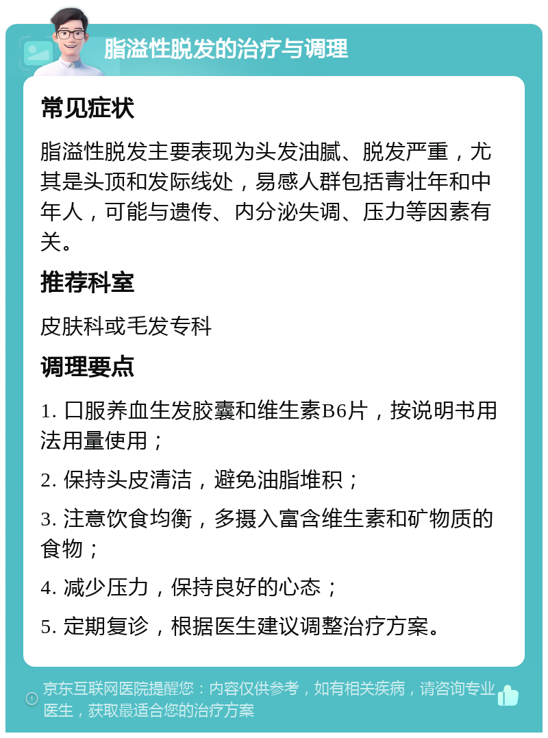 脂溢性脱发的治疗与调理 常见症状 脂溢性脱发主要表现为头发油腻、脱发严重，尤其是头顶和发际线处，易感人群包括青壮年和中年人，可能与遗传、内分泌失调、压力等因素有关。 推荐科室 皮肤科或毛发专科 调理要点 1. 口服养血生发胶囊和维生素B6片，按说明书用法用量使用； 2. 保持头皮清洁，避免油脂堆积； 3. 注意饮食均衡，多摄入富含维生素和矿物质的食物； 4. 减少压力，保持良好的心态； 5. 定期复诊，根据医生建议调整治疗方案。