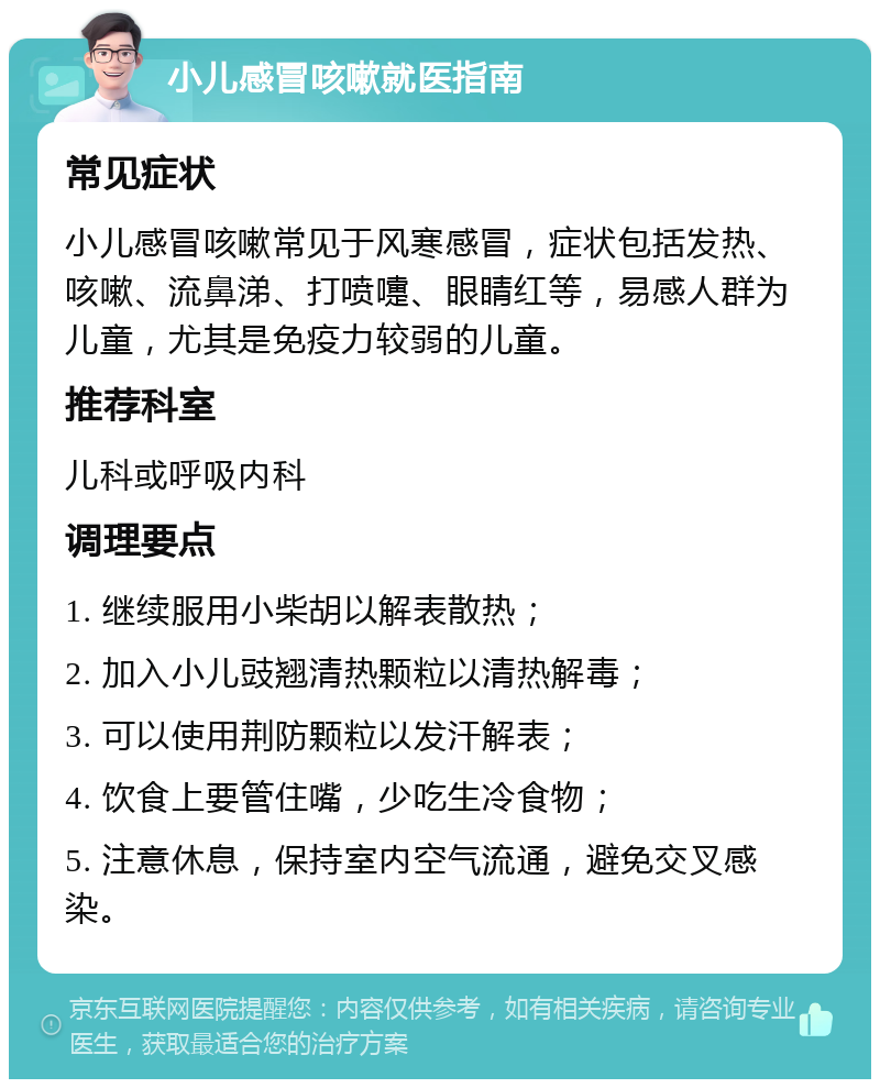 小儿感冒咳嗽就医指南 常见症状 小儿感冒咳嗽常见于风寒感冒，症状包括发热、咳嗽、流鼻涕、打喷嚏、眼睛红等，易感人群为儿童，尤其是免疫力较弱的儿童。 推荐科室 儿科或呼吸内科 调理要点 1. 继续服用小柴胡以解表散热； 2. 加入小儿豉翘清热颗粒以清热解毒； 3. 可以使用荆防颗粒以发汗解表； 4. 饮食上要管住嘴，少吃生冷食物； 5. 注意休息，保持室内空气流通，避免交叉感染。