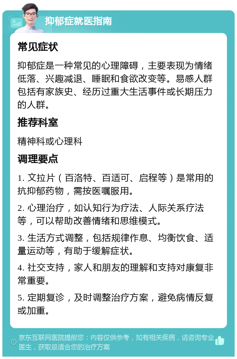 抑郁症就医指南 常见症状 抑郁症是一种常见的心理障碍，主要表现为情绪低落、兴趣减退、睡眠和食欲改变等。易感人群包括有家族史、经历过重大生活事件或长期压力的人群。 推荐科室 精神科或心理科 调理要点 1. 文拉片（百洛特、百适可、启程等）是常用的抗抑郁药物，需按医嘱服用。 2. 心理治疗，如认知行为疗法、人际关系疗法等，可以帮助改善情绪和思维模式。 3. 生活方式调整，包括规律作息、均衡饮食、适量运动等，有助于缓解症状。 4. 社交支持，家人和朋友的理解和支持对康复非常重要。 5. 定期复诊，及时调整治疗方案，避免病情反复或加重。