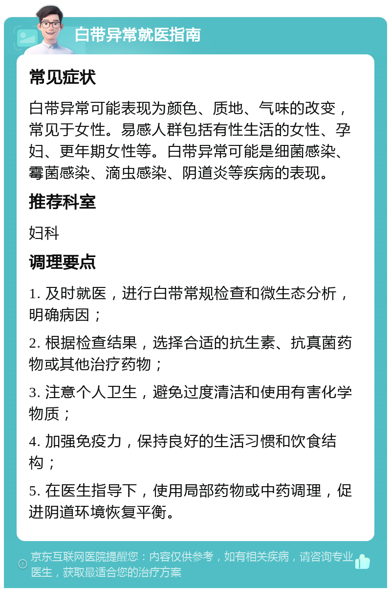 白带异常就医指南 常见症状 白带异常可能表现为颜色、质地、气味的改变，常见于女性。易感人群包括有性生活的女性、孕妇、更年期女性等。白带异常可能是细菌感染、霉菌感染、滴虫感染、阴道炎等疾病的表现。 推荐科室 妇科 调理要点 1. 及时就医，进行白带常规检查和微生态分析，明确病因； 2. 根据检查结果，选择合适的抗生素、抗真菌药物或其他治疗药物； 3. 注意个人卫生，避免过度清洁和使用有害化学物质； 4. 加强免疫力，保持良好的生活习惯和饮食结构； 5. 在医生指导下，使用局部药物或中药调理，促进阴道环境恢复平衡。