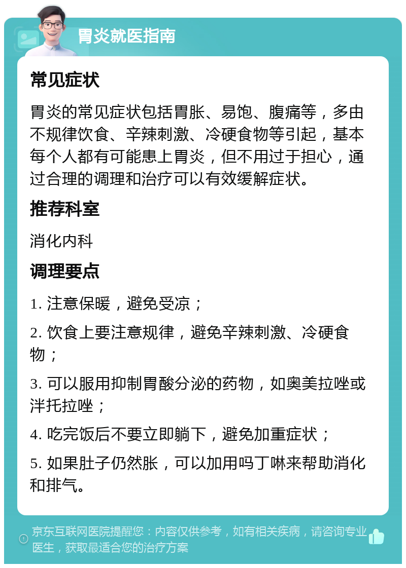 胃炎就医指南 常见症状 胃炎的常见症状包括胃胀、易饱、腹痛等，多由不规律饮食、辛辣刺激、冷硬食物等引起，基本每个人都有可能患上胃炎，但不用过于担心，通过合理的调理和治疗可以有效缓解症状。 推荐科室 消化内科 调理要点 1. 注意保暖，避免受凉； 2. 饮食上要注意规律，避免辛辣刺激、冷硬食物； 3. 可以服用抑制胃酸分泌的药物，如奥美拉唑或泮托拉唑； 4. 吃完饭后不要立即躺下，避免加重症状； 5. 如果肚子仍然胀，可以加用吗丁啉来帮助消化和排气。